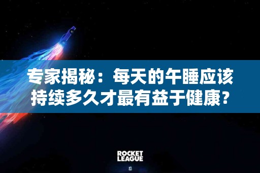 专家揭秘：每天的午睡应该持续多久才最有益于健康？