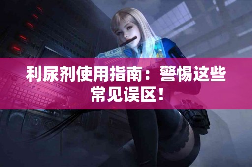 利尿剂使用指南：警惕这些常见误区！