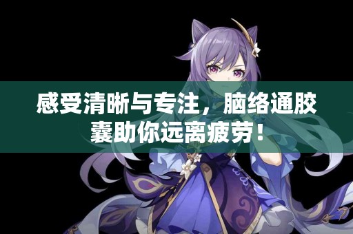 感受清晰与专注，脑络通胶囊助你远离疲劳！