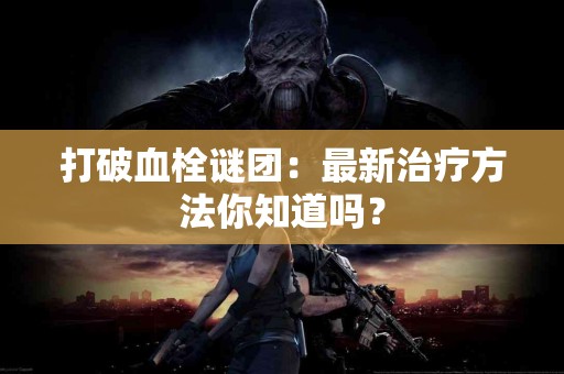 打破血栓谜团：最新治疗方法你知道吗？