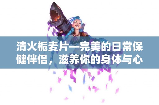 清火栀麦片—完美的日常保健伴侣，滋养你的身体与心灵