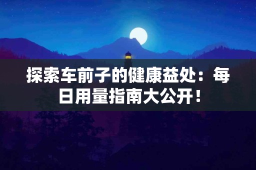 探索车前子的健康益处：每日用量指南大公开！