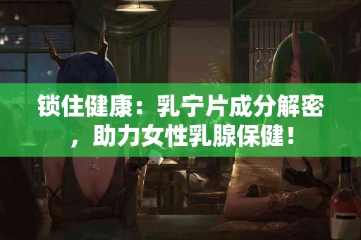 锁住健康：乳宁片成分解密，助力女性乳腺保健！