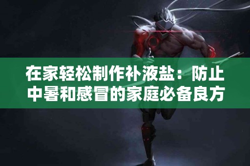 在家轻松制作补液盐：防止中暑和感冒的家庭必备良方