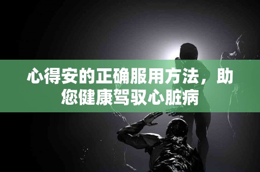 心得安的正确服用方法，助您健康驾驭心脏病