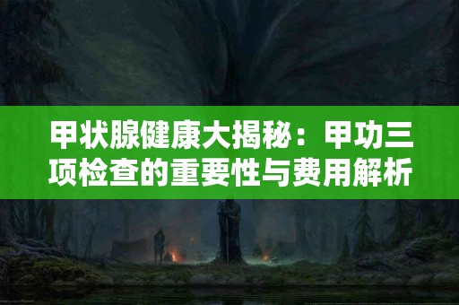 甲状腺健康大揭秘：甲功三项检查的重要性与费用解析