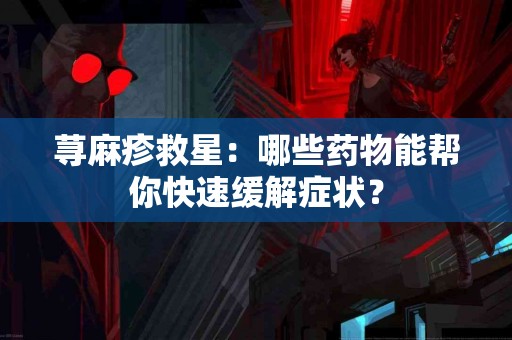 荨麻疹救星：哪些药物能帮你快速缓解症状？