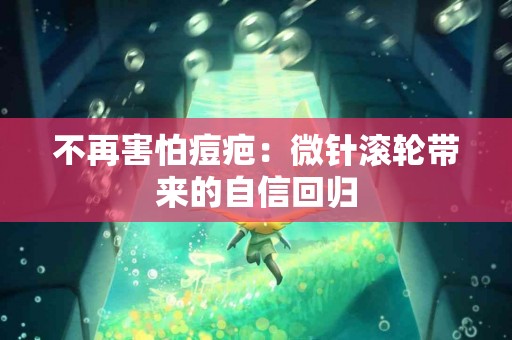 不再害怕痘疤：微针滚轮带来的自信回归