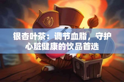 银杏叶茶：调节血脂，守护心脏健康的饮品首选