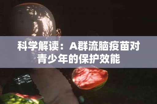 科学解读：A群流脑疫苗对青少年的保护效能
