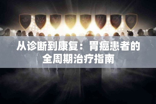 从诊断到康复：胃癌患者的全周期治疗指南