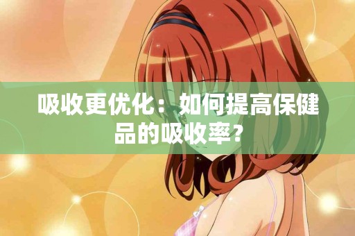 吸收更优化：如何提高保健品的吸收率？