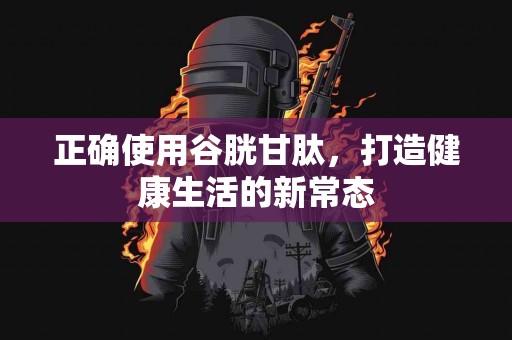 正确使用谷胱甘肽，打造健康生活的新常态