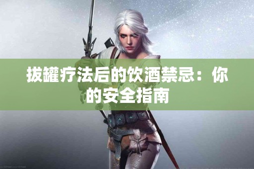 拔罐疗法后的饮酒禁忌：你的安全指南