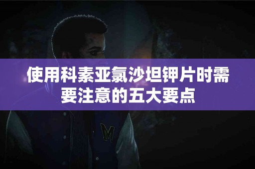 使用科素亚氯沙坦钾片时需要注意的五大要点