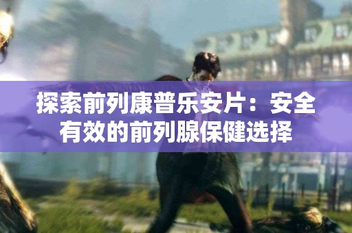 探索前列康普乐安片：安全有效的前列腺保健选择