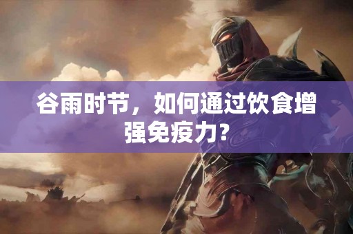 谷雨时节，如何通过饮食增强免疫力？