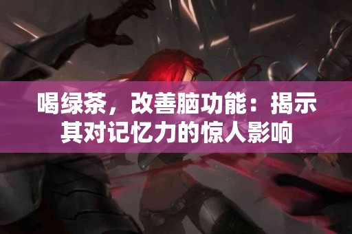 喝绿茶，改善脑功能：揭示其对记忆力的惊人影响