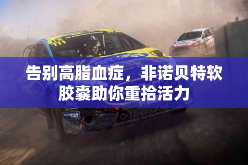 告别高脂血症，非诺贝特软胶囊助你重拾活力