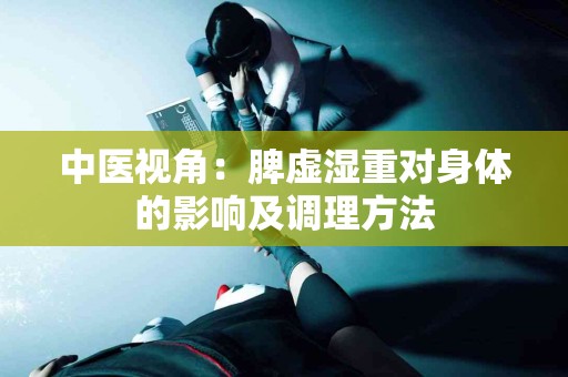 中医视角：脾虚湿重对身体的影响及调理方法