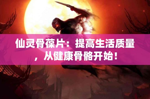 仙灵骨葆片：提高生活质量，从健康骨骼开始！