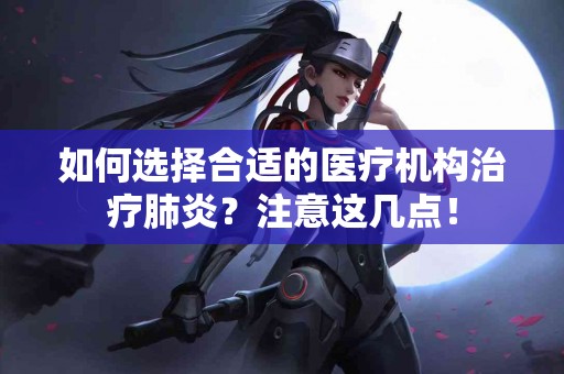 如何选择合适的医疗机构治疗肺炎？注意这几点！