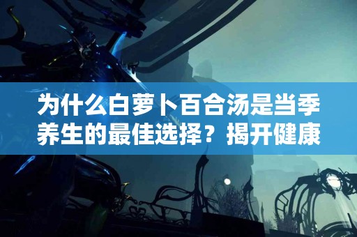 为什么白萝卜百合汤是当季养生的最佳选择？揭开健康饮食的秘密！