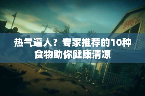 热气逼人？专家推荐的10种食物助你健康清凉