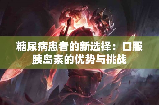 糖尿病患者的新选择：口服胰岛素的优势与挑战