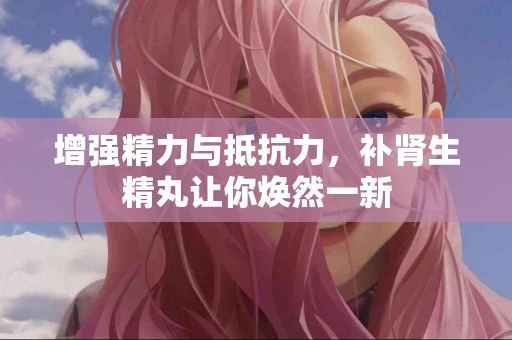 增强精力与抵抗力，补肾生精丸让你焕然一新