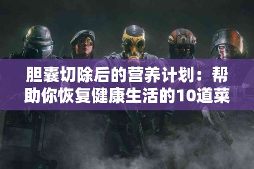 胆囊切除后的营养计划：帮助你恢复健康生活的10道菜