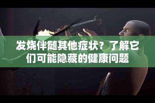 发烧伴随其他症状？了解它们可能隐藏的健康问题