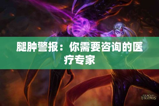 腿肿警报：你需要咨询的医疗专家