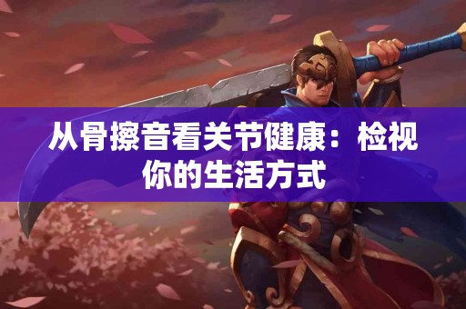 从骨擦音看关节健康：检视你的生活方式