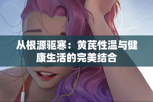 从根源驱寒：黄芪性温与健康生活的完美结合