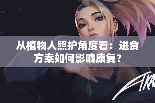 从植物人照护角度看：进食方案如何影响康复？