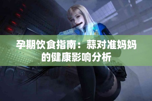 孕期饮食指南：蒜对准妈妈的健康影响分析