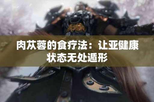 肉苁蓉的食疗法：让亚健康状态无处遁形