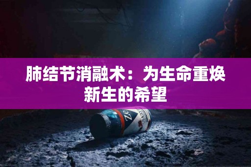 肺结节消融术：为生命重焕新生的希望