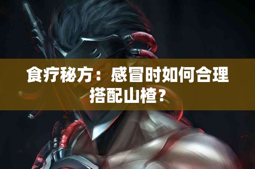 食疗秘方：感冒时如何合理搭配山楂？