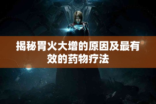 揭秘胃火大增的原因及最有效的药物疗法