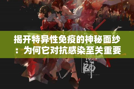 揭开特异性免疫的神秘面纱：为何它对抗感染至关重要？