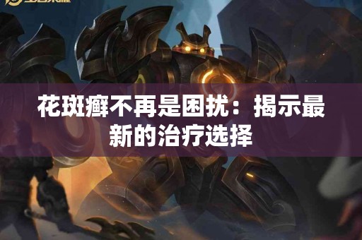 花斑癣不再是困扰：揭示最新的治疗选择