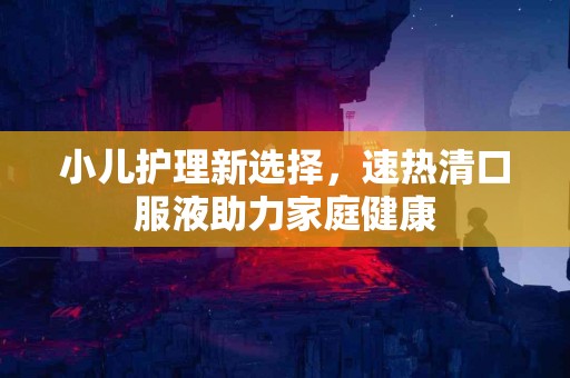 小儿护理新选择，速热清口服液助力家庭健康