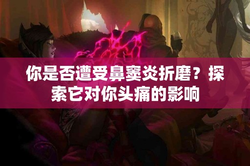 你是否遭受鼻窦炎折磨？探索它对你头痛的影响