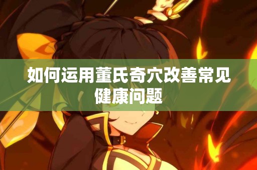 如何运用董氏奇穴改善常见健康问题