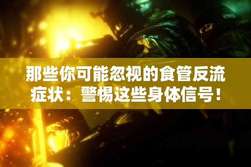 那些你可能忽视的食管反流症状：警惕这些身体信号！