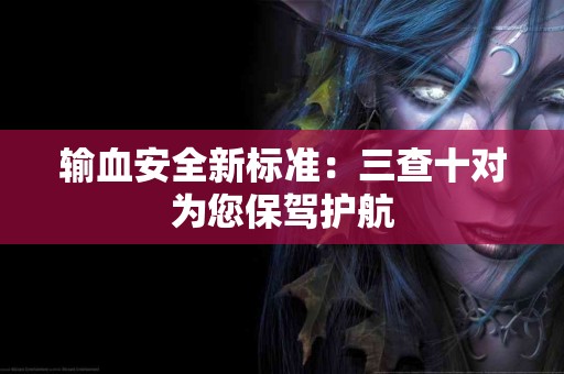 输血安全新标准：三查十对为您保驾护航