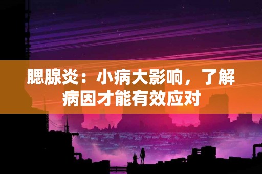 腮腺炎：小病大影响，了解病因才能有效应对