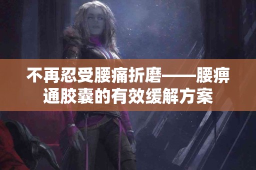 不再忍受腰痛折磨——腰痹通胶囊的有效缓解方案